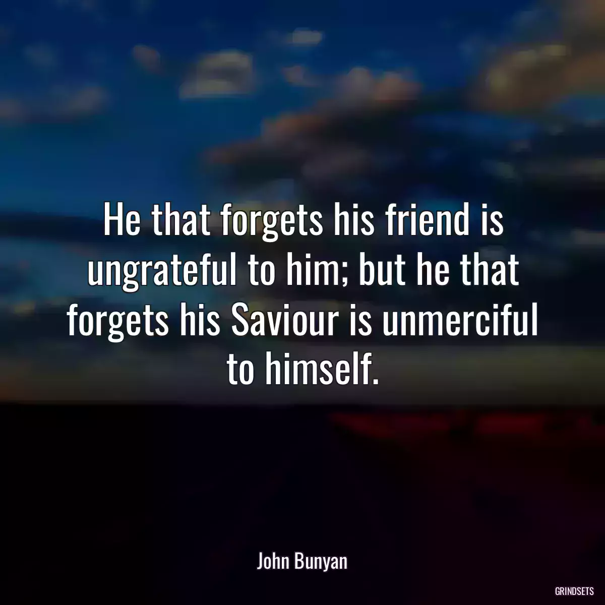 He that forgets his friend is ungrateful to him; but he that forgets his Saviour is unmerciful to himself.