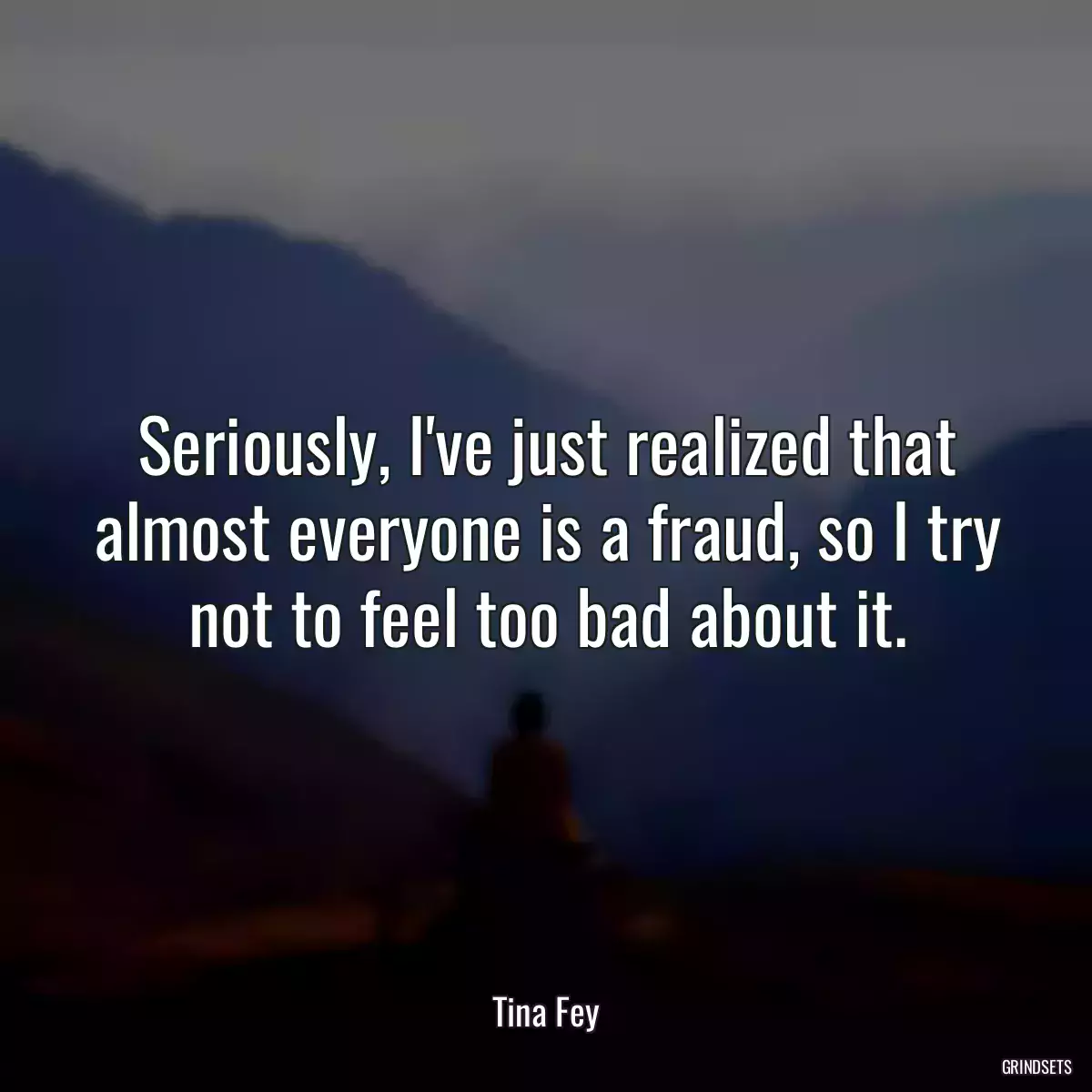 Seriously, I\'ve just realized that almost everyone is a fraud, so I try not to feel too bad about it.