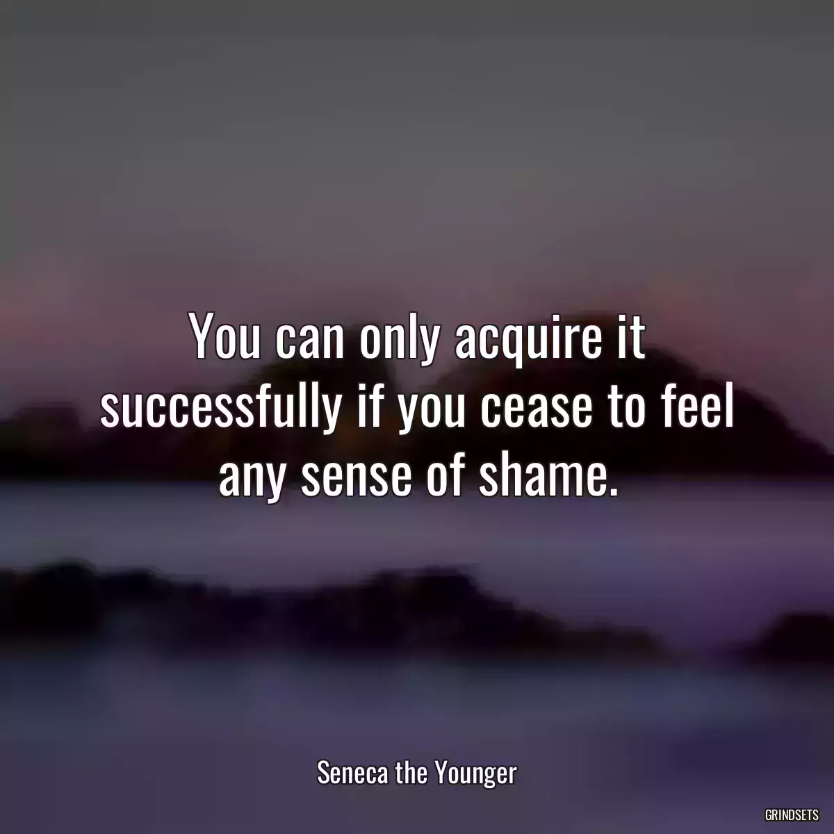 You can only acquire it successfully if you cease to feel any sense of shame.