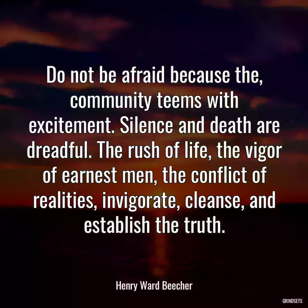 Do not be afraid because the, community teems with excitement. Silence and death are dreadful. The rush of life, the vigor of earnest men, the conflict of realities, invigorate, cleanse, and establish the truth.