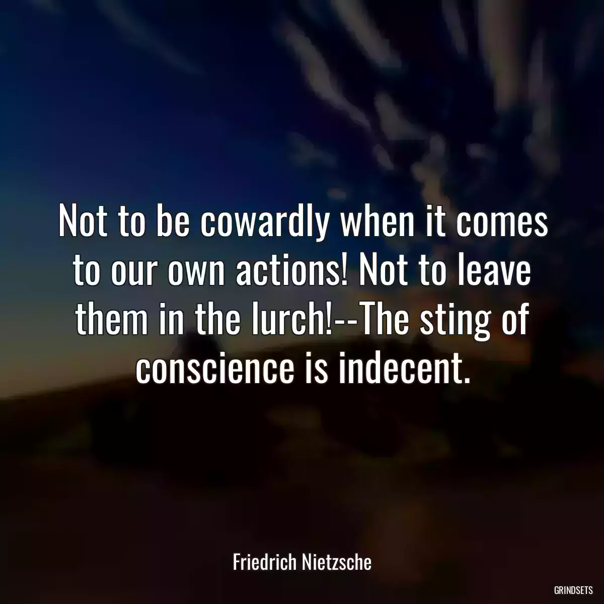 Not to be cowardly when it comes to our own actions! Not to leave them in the lurch!--The sting of conscience is indecent.