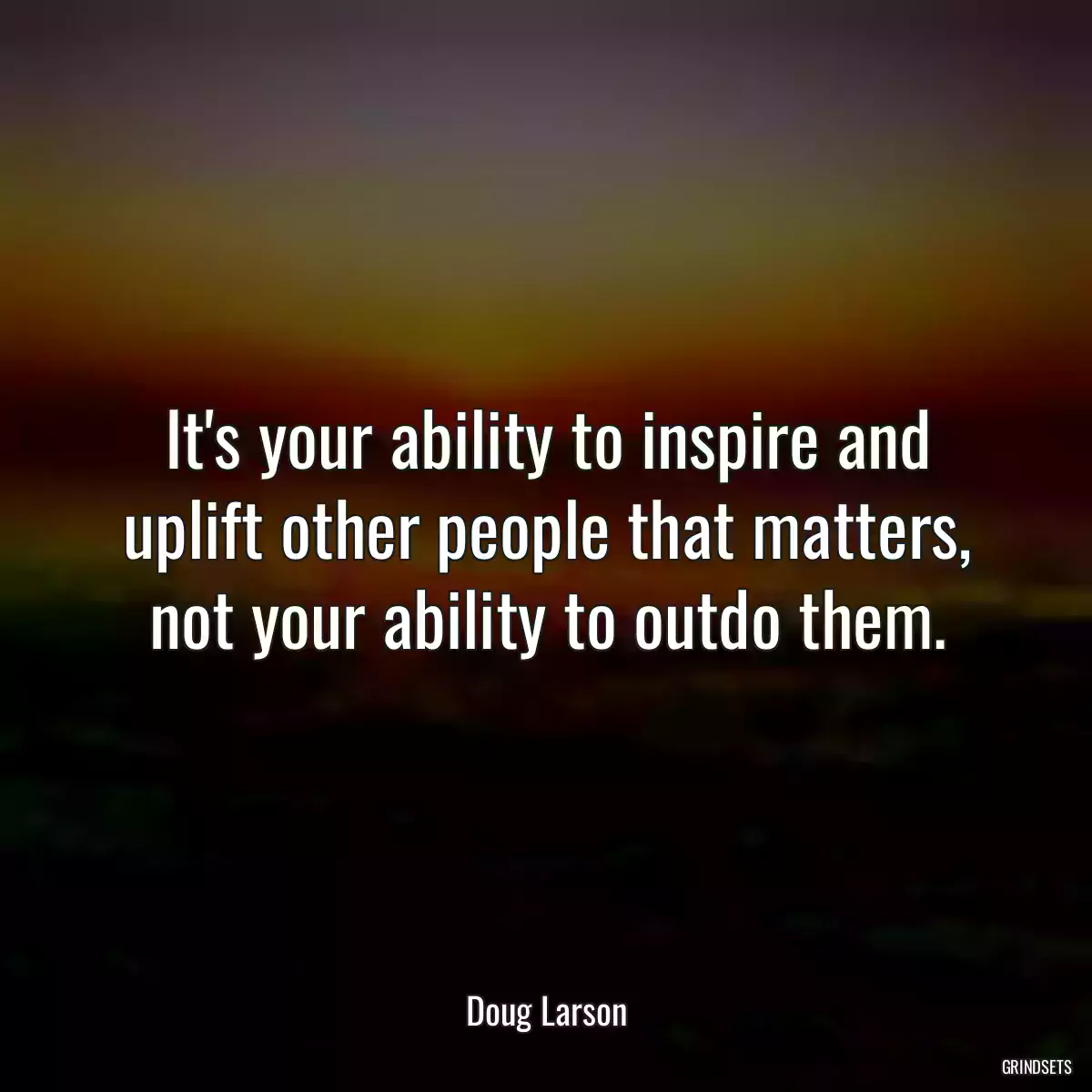 It\'s your ability to inspire and uplift other people that matters, not your ability to outdo them.