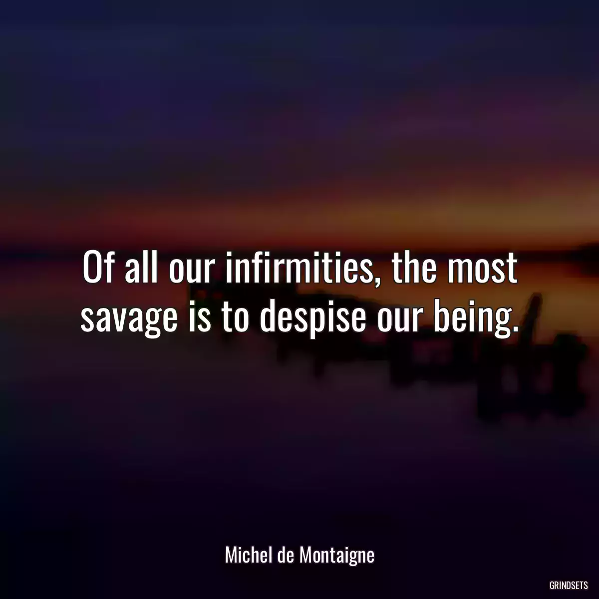 Of all our infirmities, the most savage is to despise our being.