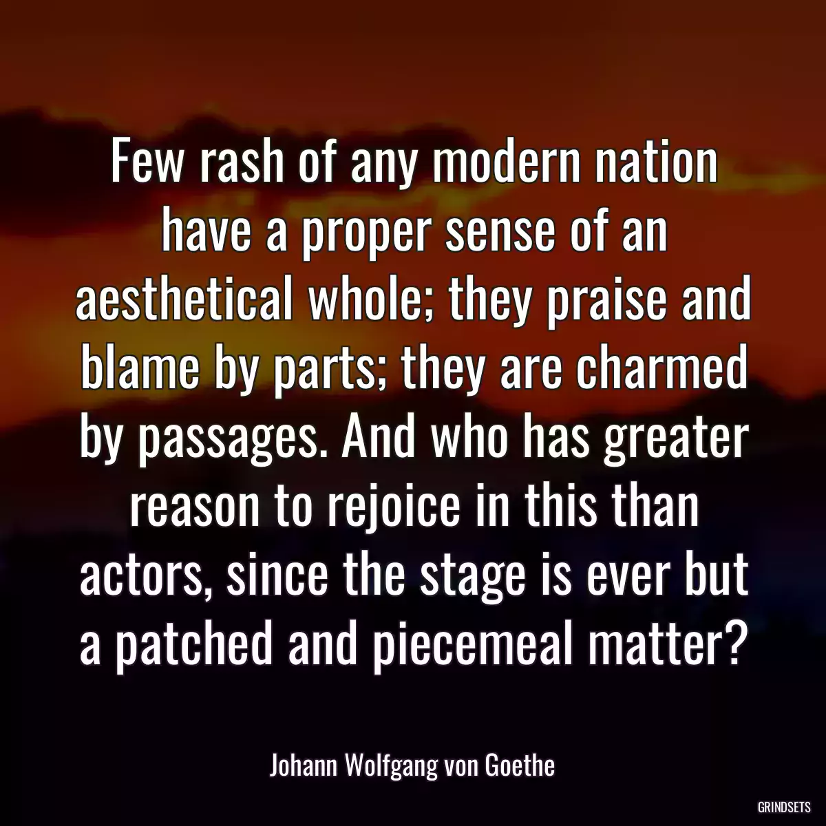 Few rash of any modern nation have a proper sense of an aesthetical whole; they praise and blame by parts; they are charmed by passages. And who has greater reason to rejoice in this than actors, since the stage is ever but a patched and piecemeal matter?