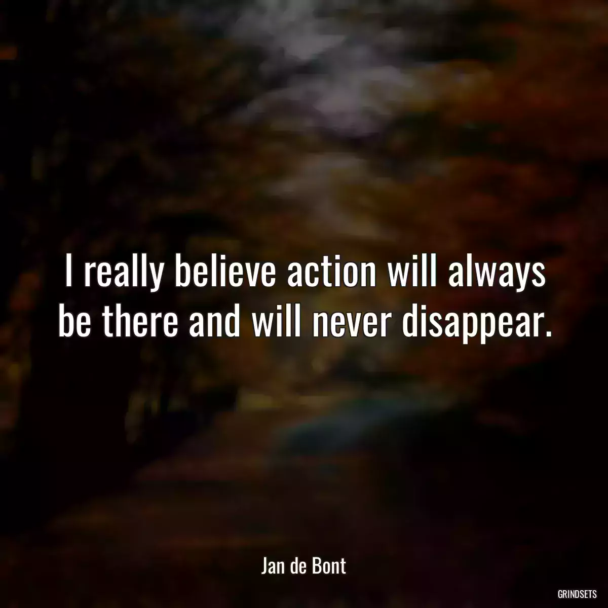 I really believe action will always be there and will never disappear.