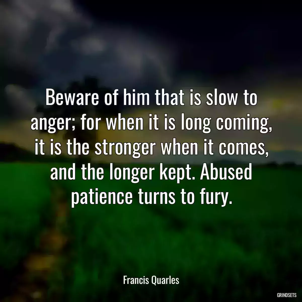 Beware of him that is slow to anger; for when it is long coming, it is the stronger when it comes, and the longer kept. Abused patience turns to fury.