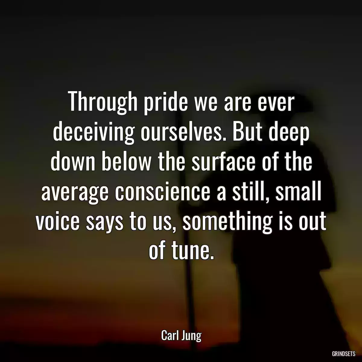 Through pride we are ever deceiving ourselves. But deep down below the surface of the average conscience a still, small voice says to us, something is out of tune.