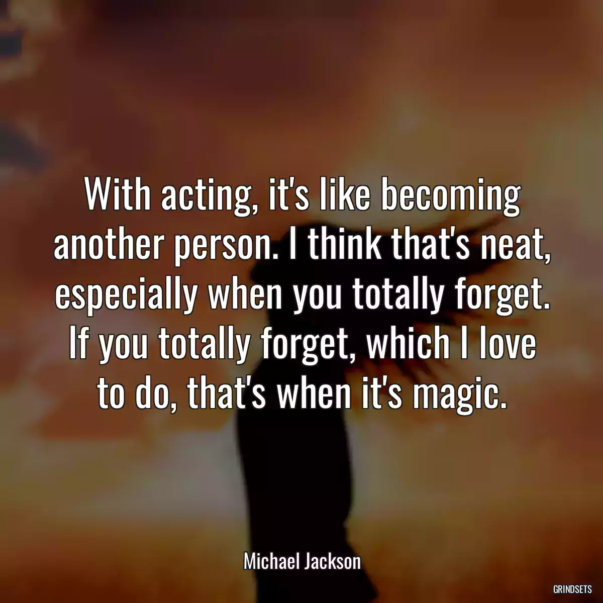 With acting, it\'s like becoming another person. I think that\'s neat, especially when you totally forget. If you totally forget, which I love to do, that\'s when it\'s magic.