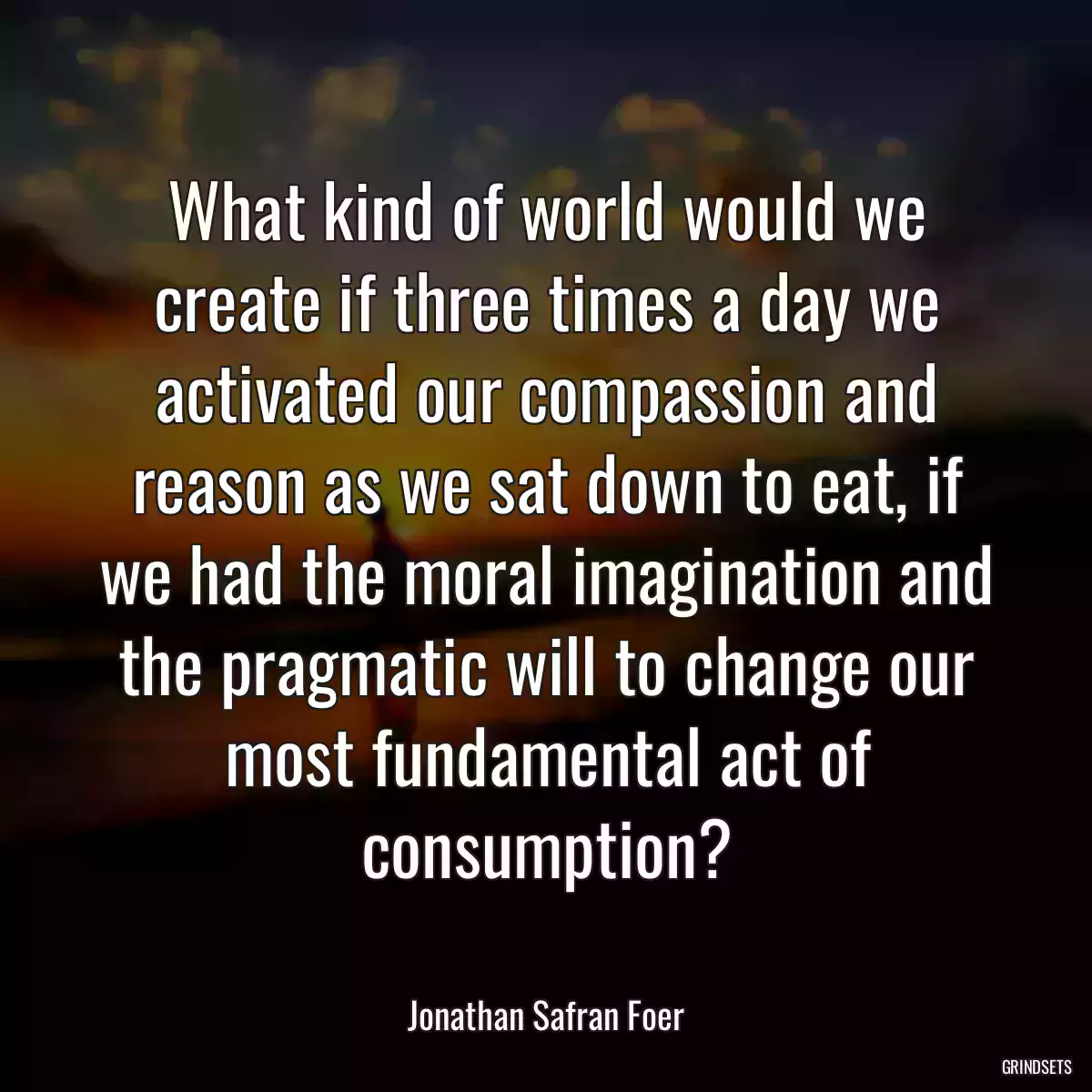 What kind of world would we create if three times a day we activated our compassion and reason as we sat down to eat, if we had the moral imagination and the pragmatic will to change our most fundamental act of consumption?