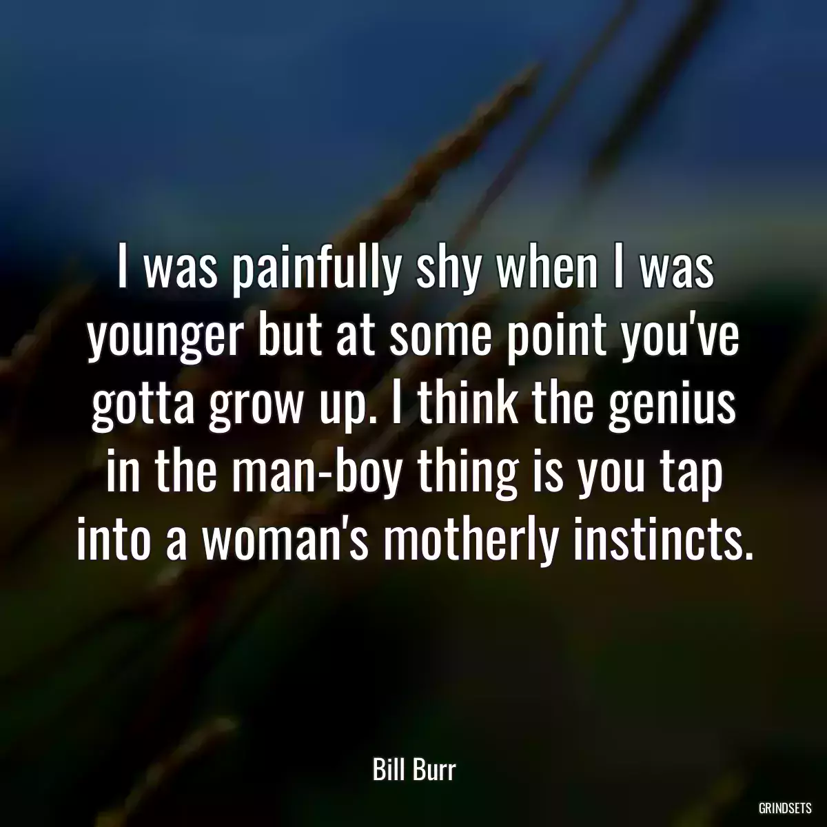 I was painfully shy when I was younger but at some point you\'ve gotta grow up. I think the genius in the man-boy thing is you tap into a woman\'s motherly instincts.