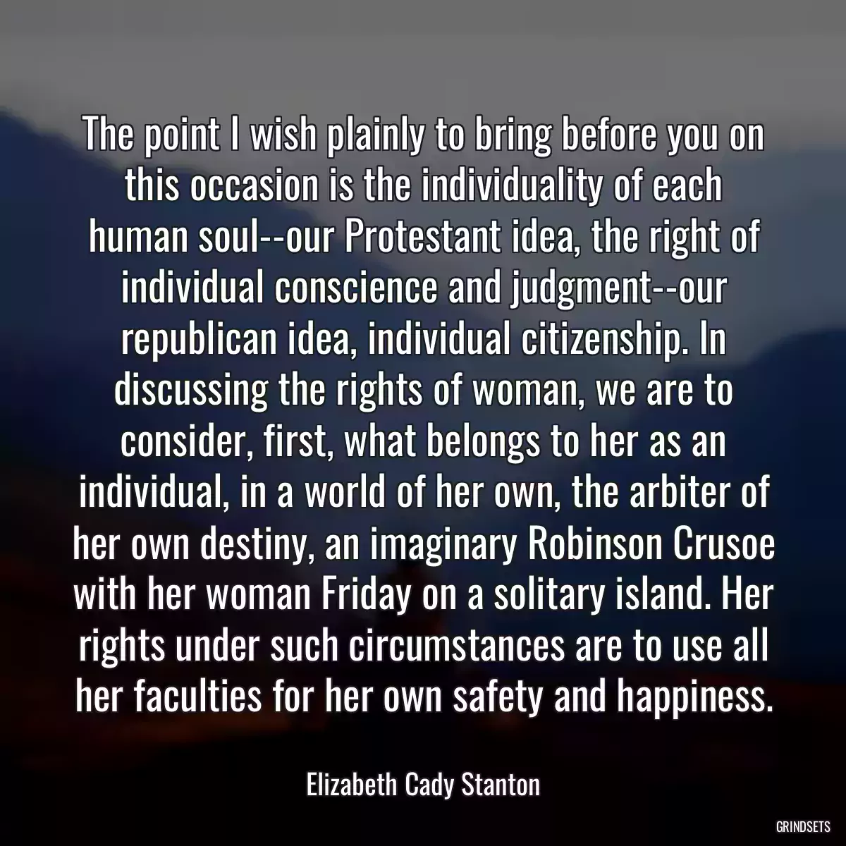 The point I wish plainly to bring before you on this occasion is the individuality of each human soul--our Protestant idea, the right of individual conscience and judgment--our republican idea, individual citizenship. In discussing the rights of woman, we are to consider, first, what belongs to her as an individual, in a world of her own, the arbiter of her own destiny, an imaginary Robinson Crusoe with her woman Friday on a solitary island. Her rights under such circumstances are to use all her faculties for her own safety and happiness.