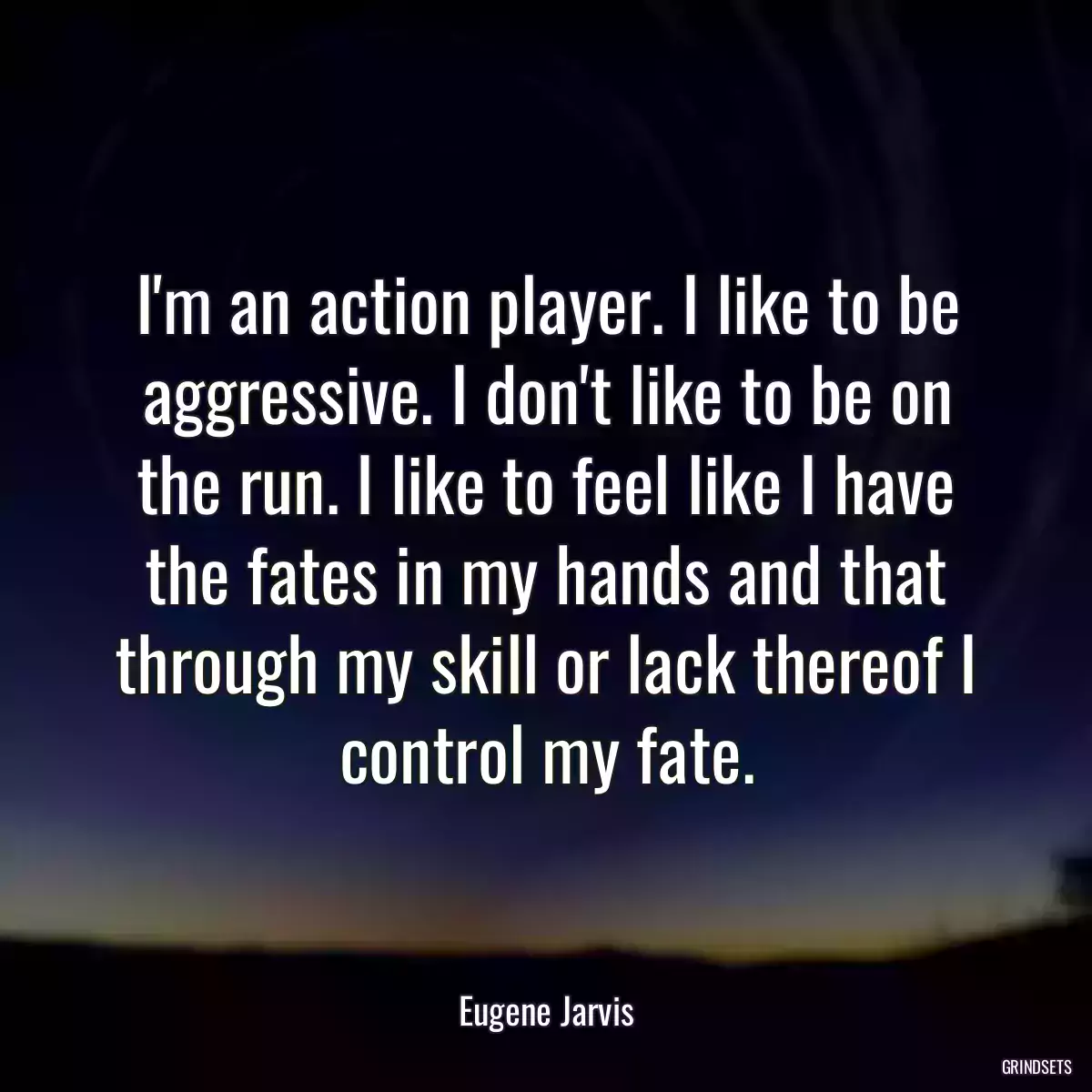 I\'m an action player. I like to be aggressive. I don\'t like to be on the run. I like to feel like I have the fates in my hands and that through my skill or lack thereof I control my fate.