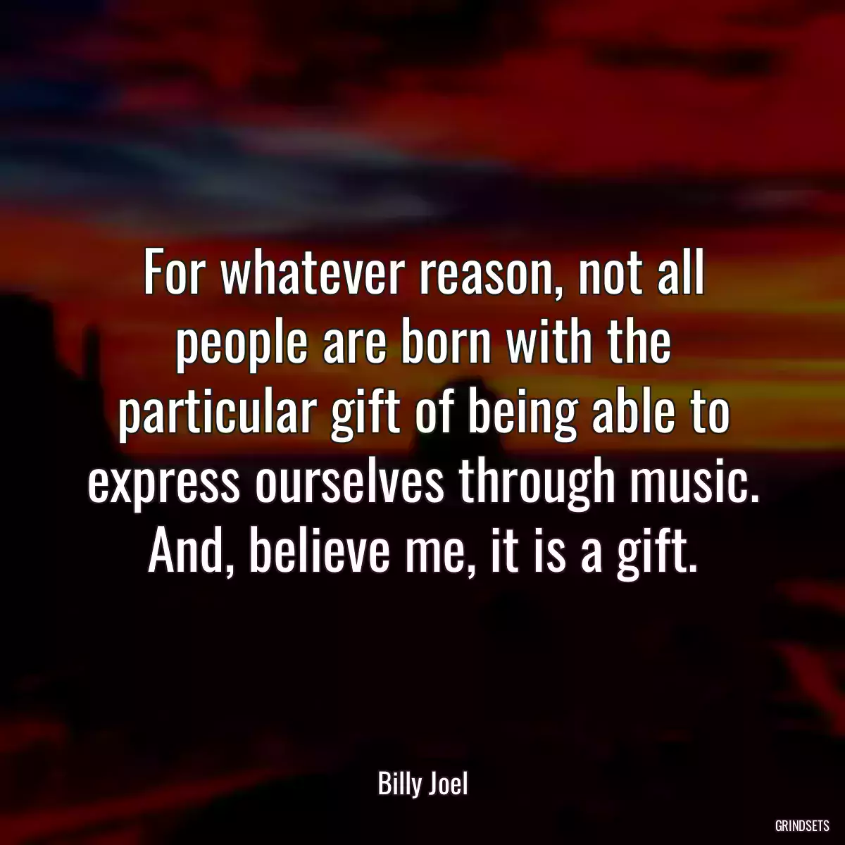 For whatever reason, not all people are born with the particular gift of being able to express ourselves through music. And, believe me, it is a gift.