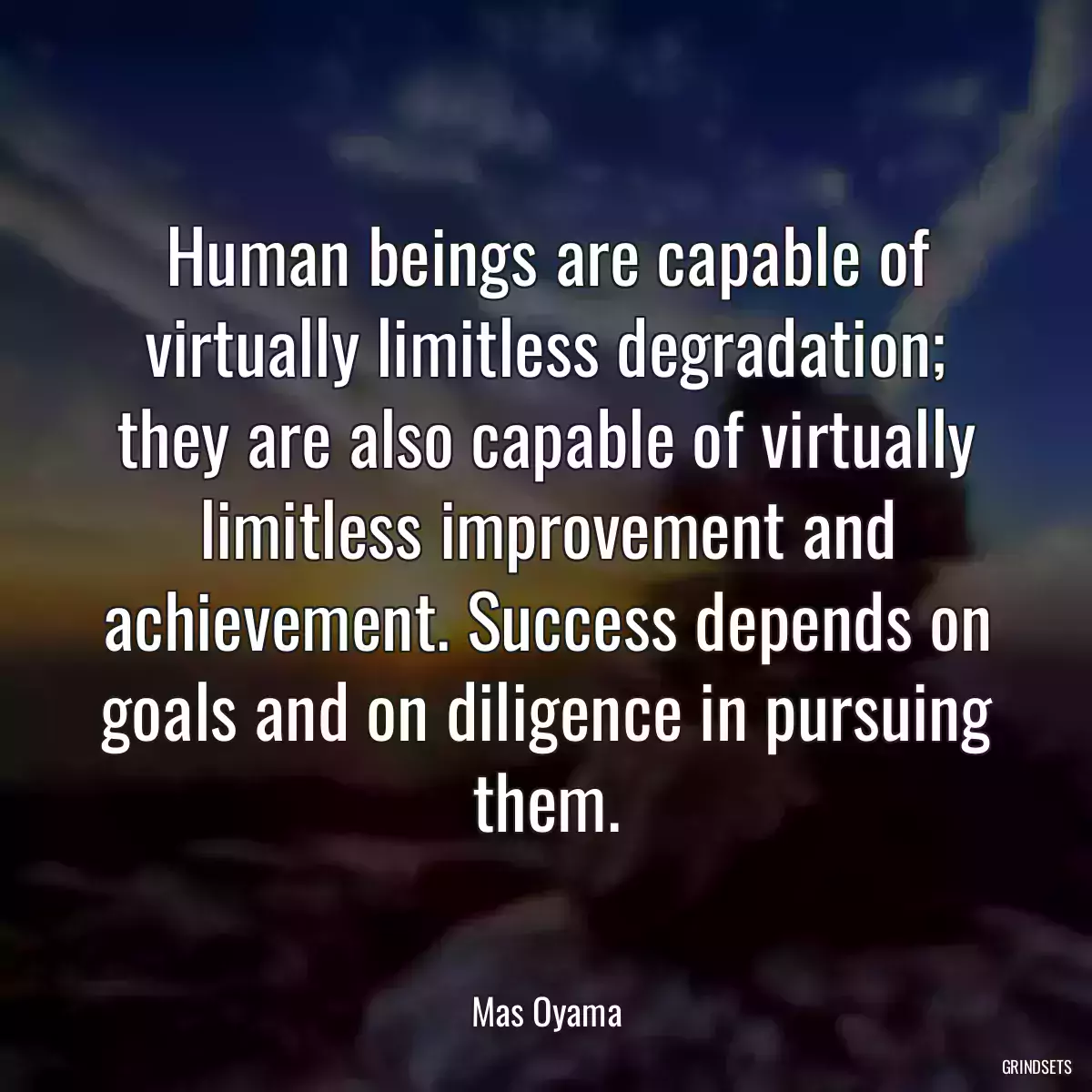 Human beings are capable of virtually limitless degradation; they are also capable of virtually limitless improvement and achievement. Success depends on goals and on diligence in pursuing them.