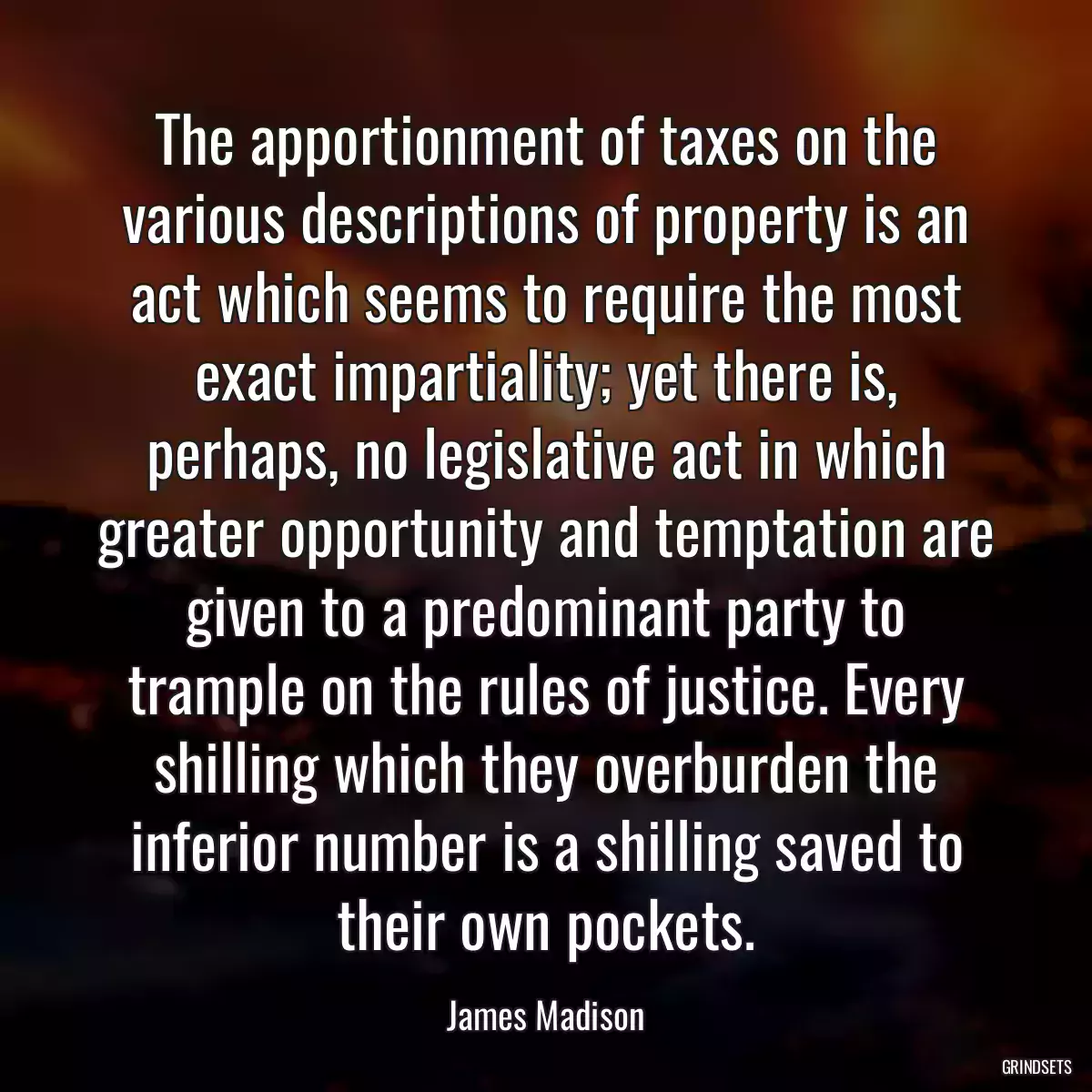 The apportionment of taxes on the various descriptions of property is an act which seems to require the most exact impartiality; yet there is, perhaps, no legislative act in which greater opportunity and temptation are given to a predominant party to trample on the rules of justice. Every shilling which they overburden the inferior number is a shilling saved to their own pockets.