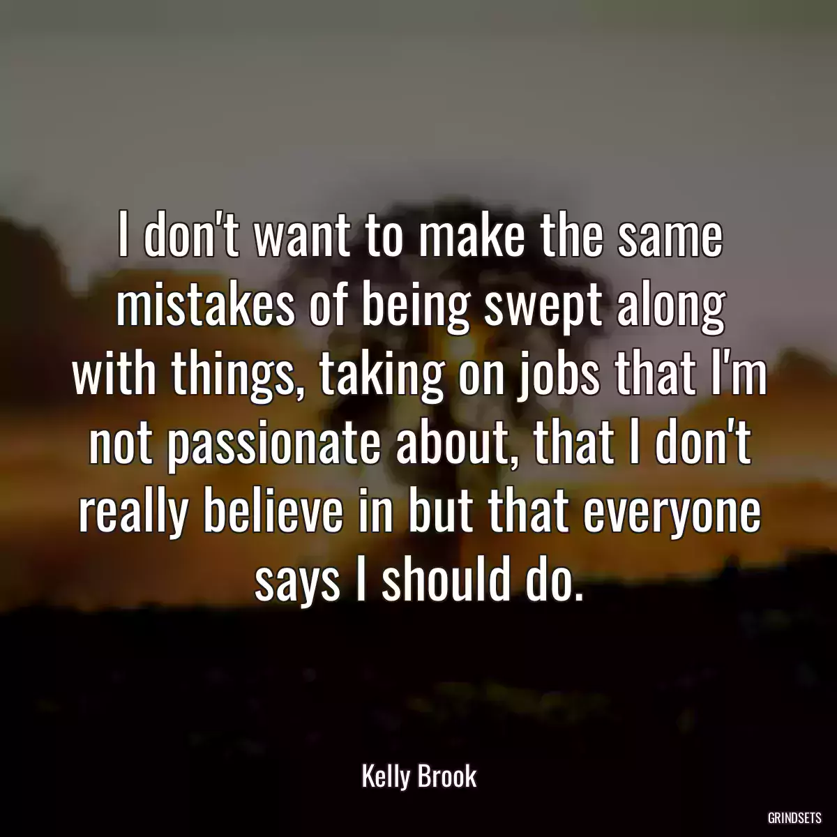 I don\'t want to make the same mistakes of being swept along with things, taking on jobs that I\'m not passionate about, that I don\'t really believe in but that everyone says I should do.