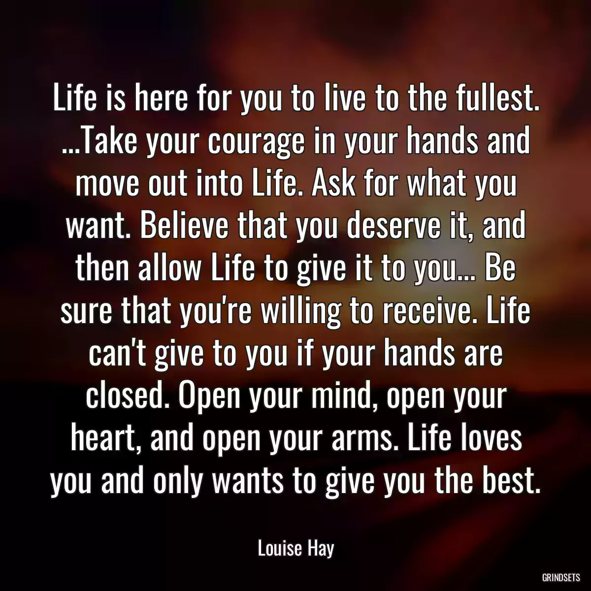 Life is here for you to live to the fullest. ...Take your courage in your hands and move out into Life. Ask for what you want. Believe that you deserve it, and then allow Life to give it to you... Be sure that you\'re willing to receive. Life can\'t give to you if your hands are closed. Open your mind, open your heart, and open your arms. Life loves you and only wants to give you the best.