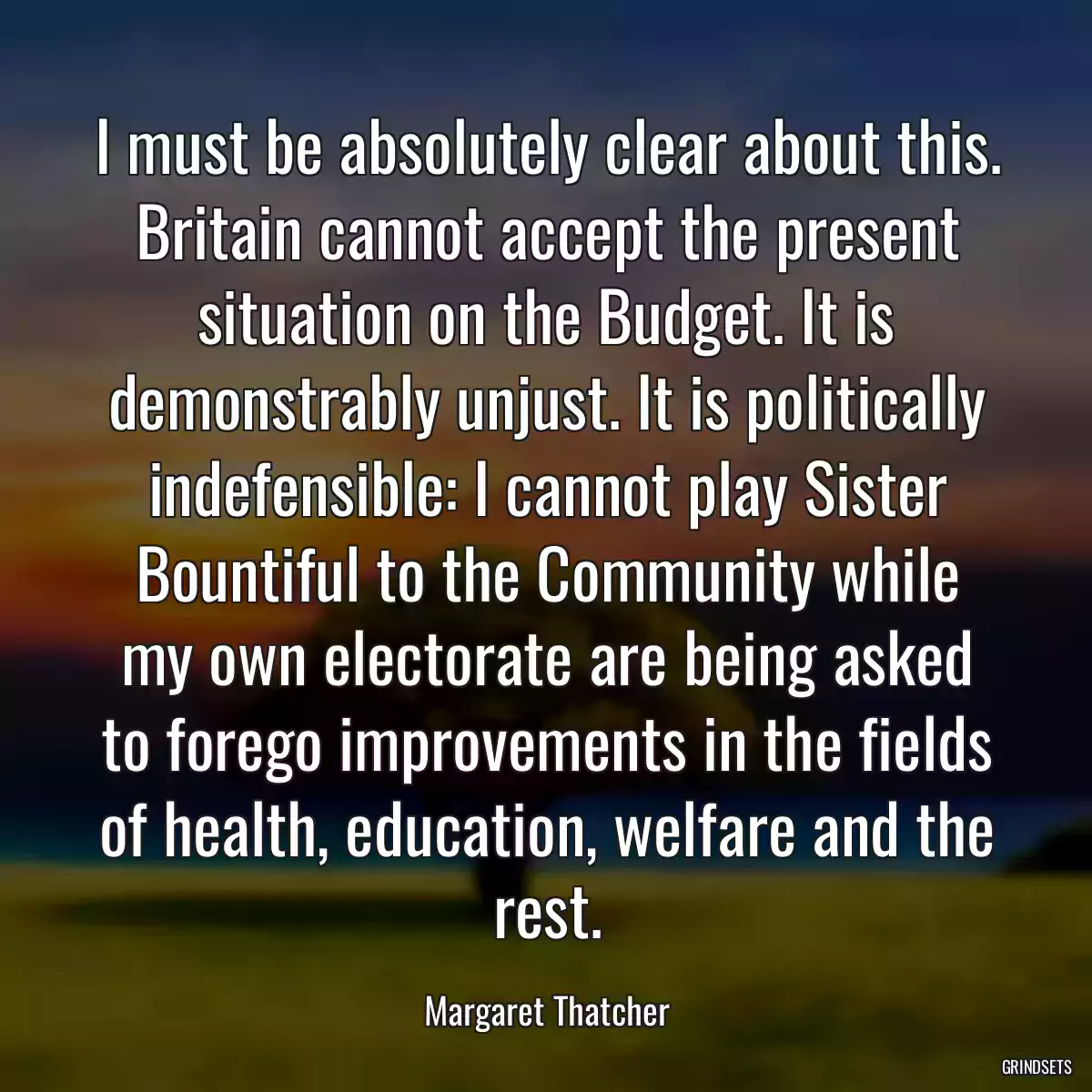 I must be absolutely clear about this. Britain cannot accept the present situation on the Budget. It is demonstrably unjust. It is politically indefensible: I cannot play Sister Bountiful to the Community while my own electorate are being asked to forego improvements in the fields of health, education, welfare and the rest.