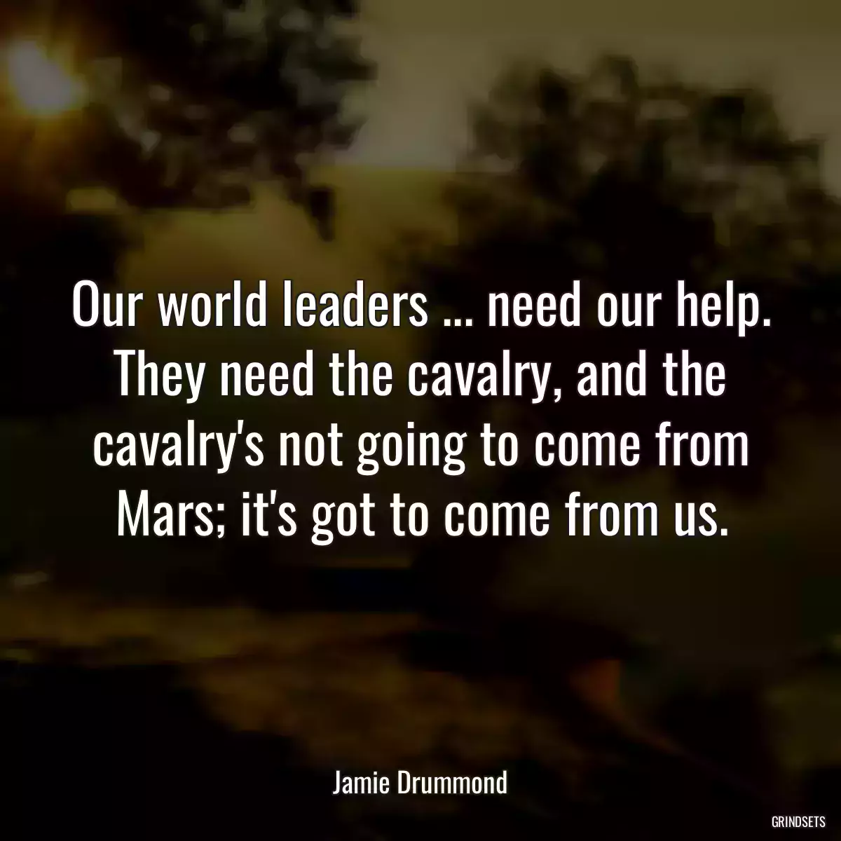 Our world leaders ... need our help. They need the cavalry, and the cavalry\'s not going to come from Mars; it\'s got to come from us.