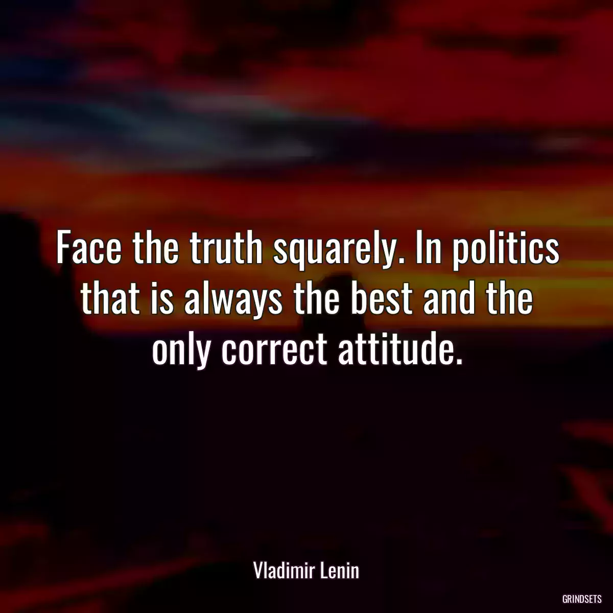 Face the truth squarely. In politics that is always the best and the only correct attitude.