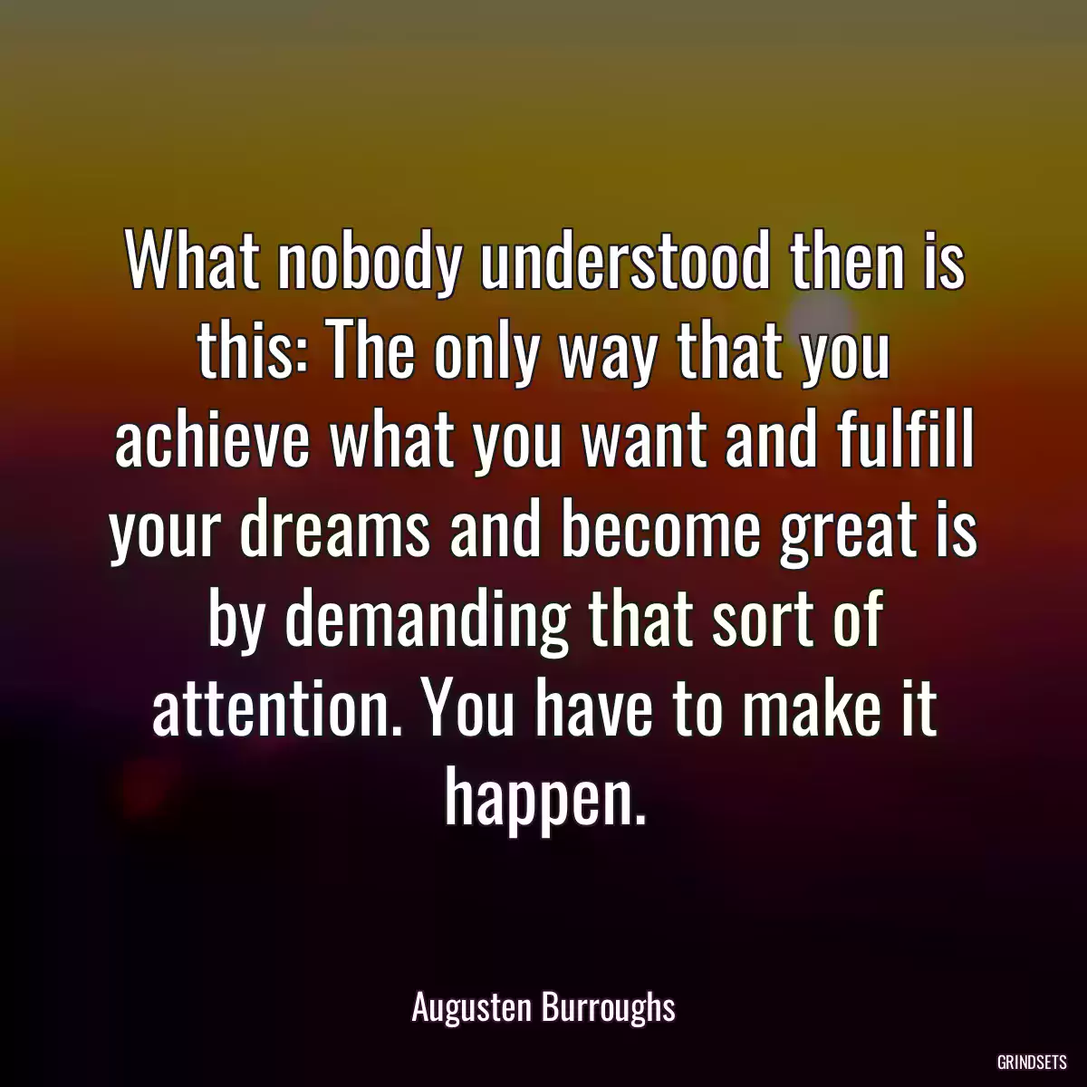 What nobody understood then is this: The only way that you achieve what you want and fulfill your dreams and become great is by demanding that sort of attention. You have to make it happen.