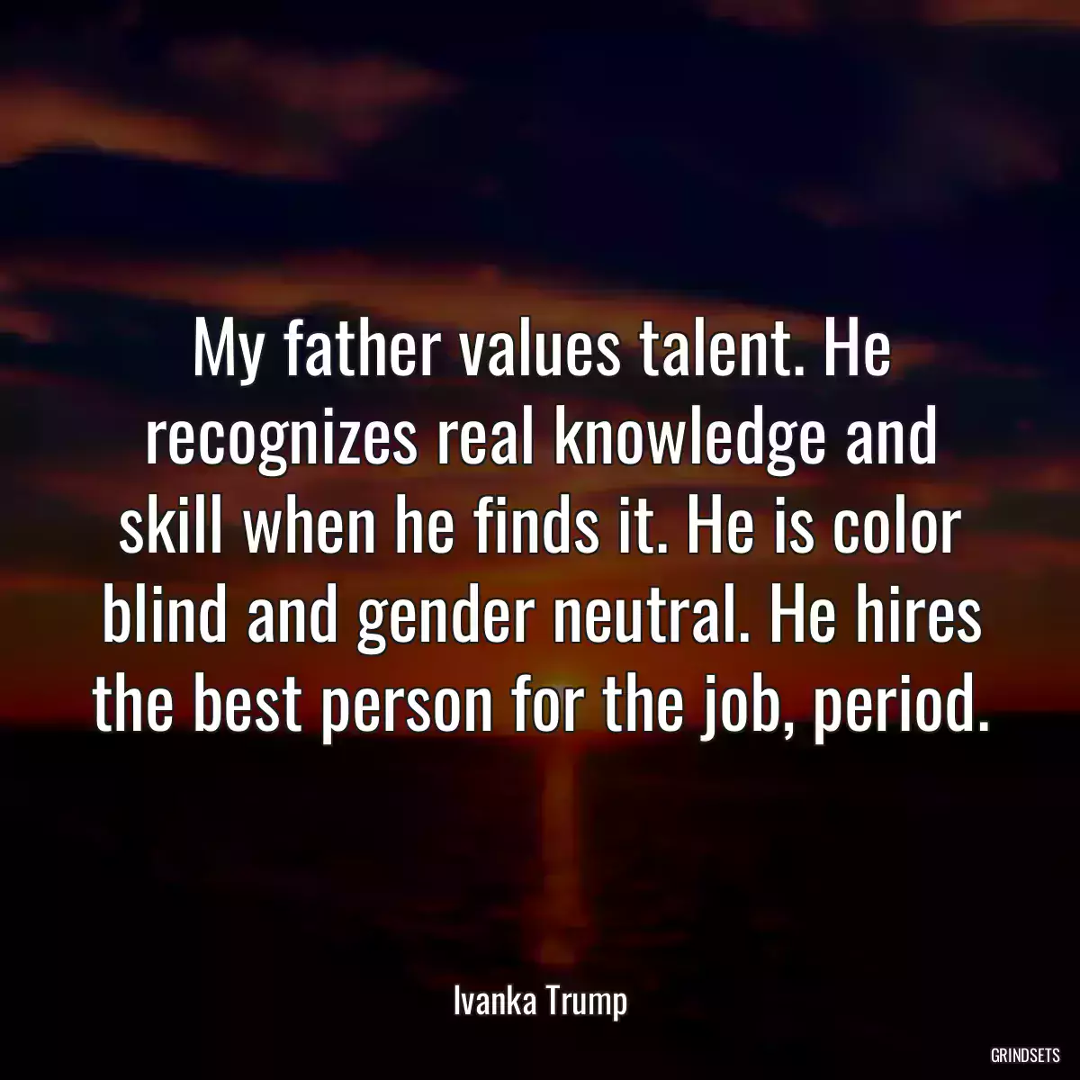 My father values talent. He recognizes real knowledge and skill when he finds it. He is color blind and gender neutral. He hires the best person for the job, period.