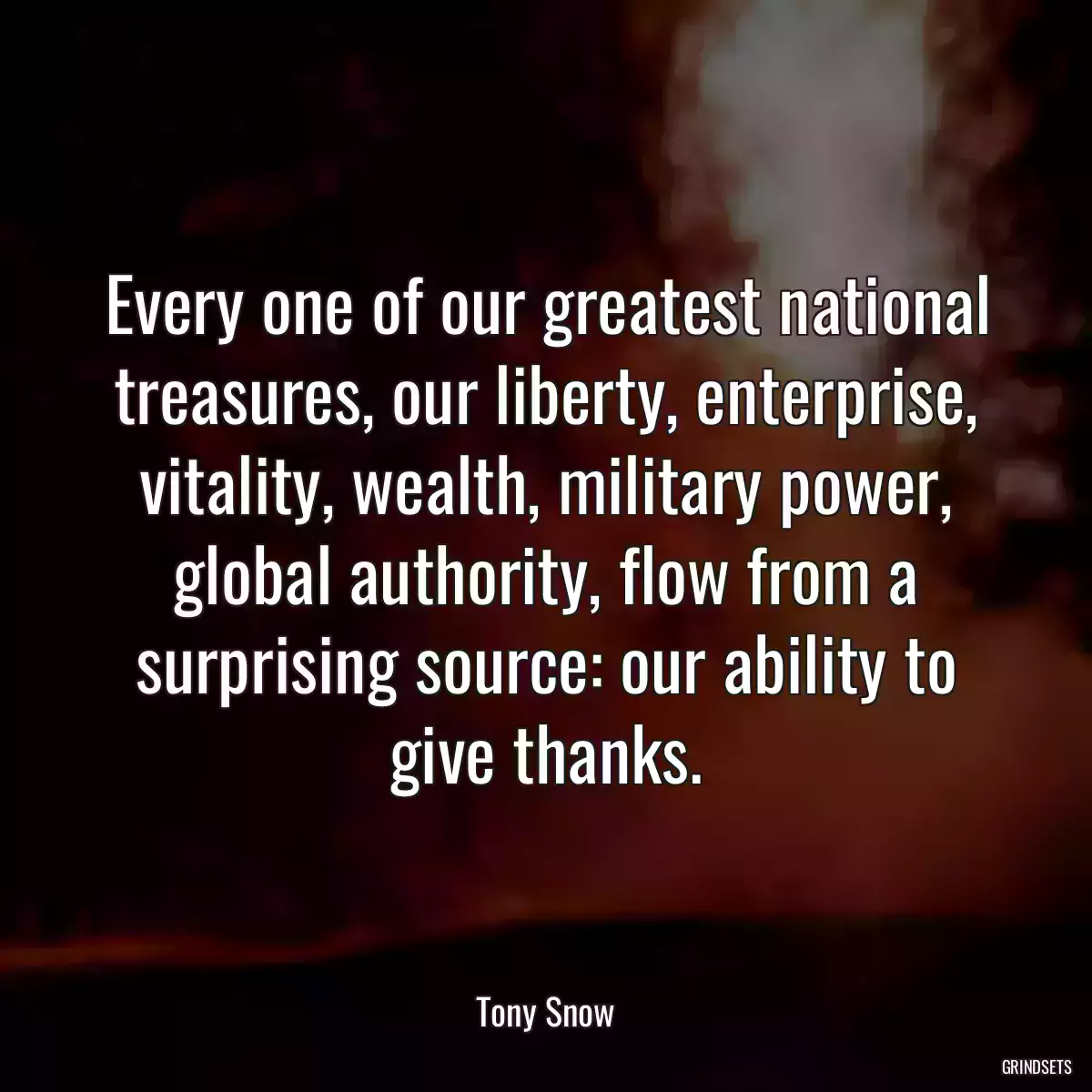 Every one of our greatest national treasures, our liberty, enterprise, vitality, wealth, military power, global authority, flow from a surprising source: our ability to give thanks.