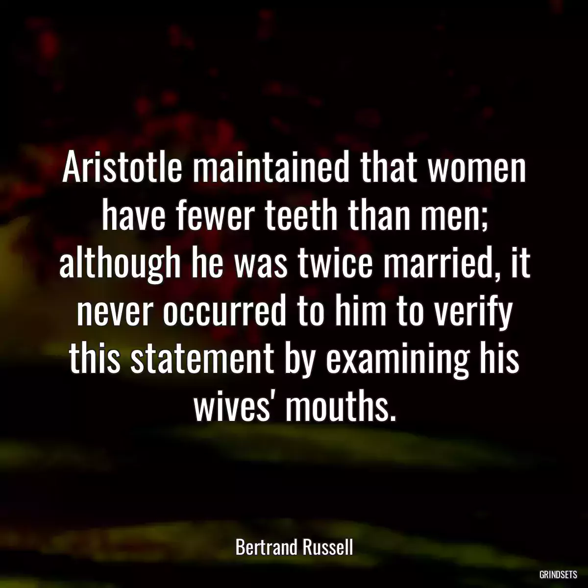 Aristotle maintained that women have fewer teeth than men; although he was twice married, it never occurred to him to verify this statement by examining his wives\' mouths.