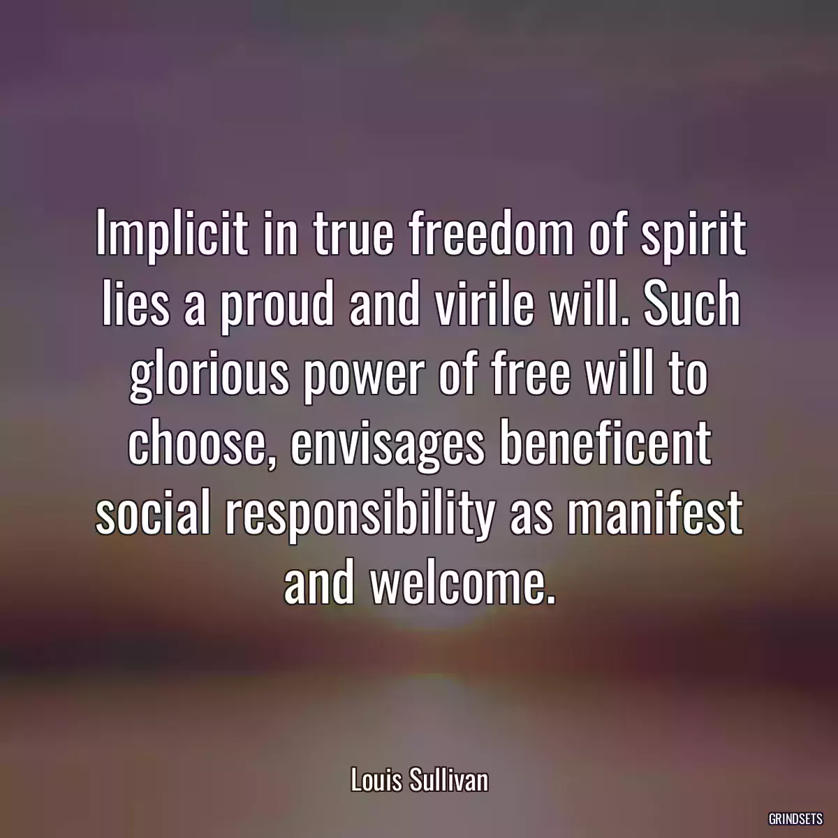 Implicit in true freedom of spirit lies a proud and virile will. Such glorious power of free will to choose, envisages beneficent social responsibility as manifest and welcome.