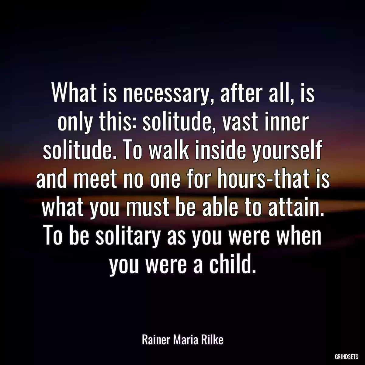 What is necessary, after all, is only this: solitude, vast inner solitude. To walk inside yourself and meet no one for hours-that is what you must be able to attain. To be solitary as you were when you were a child.