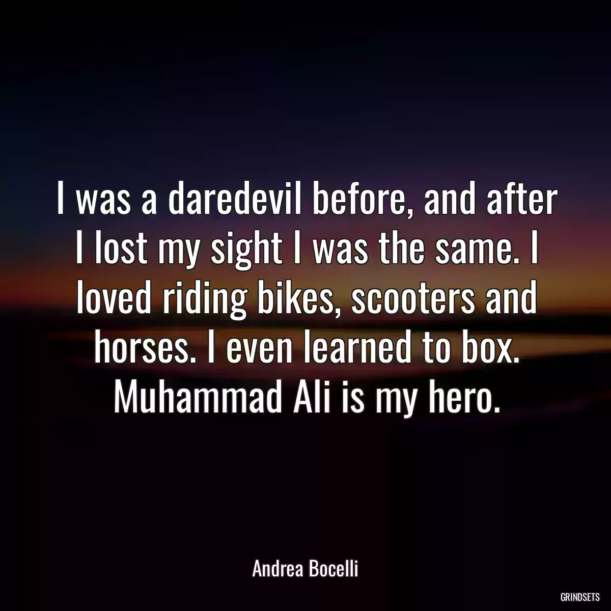 I was a daredevil before, and after I lost my sight I was the same. I loved riding bikes, scooters and horses. I even learned to box. Muhammad Ali is my hero.