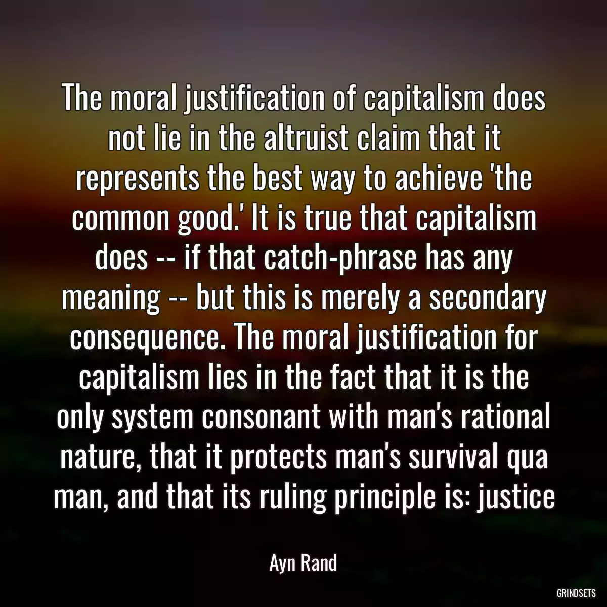 The moral justification of capitalism does not lie in the altruist claim that it represents the best way to achieve \'the common good.\' It is true that capitalism does -- if that catch-phrase has any meaning -- but this is merely a secondary consequence. The moral justification for capitalism lies in the fact that it is the only system consonant with man\'s rational nature, that it protects man\'s survival qua man, and that its ruling principle is: justice