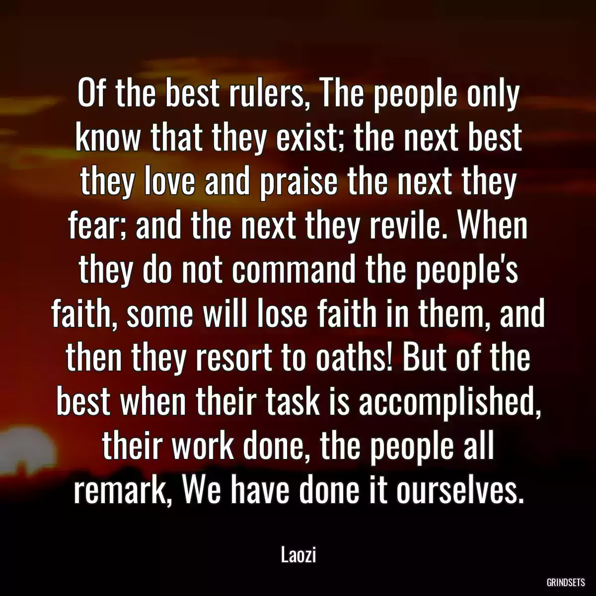 Of the best rulers, The people only know that they exist; the next best they love and praise the next they fear; and the next they revile. When they do not command the people\'s faith, some will lose faith in them, and then they resort to oaths! But of the best when their task is accomplished, their work done, the people all remark, We have done it ourselves.