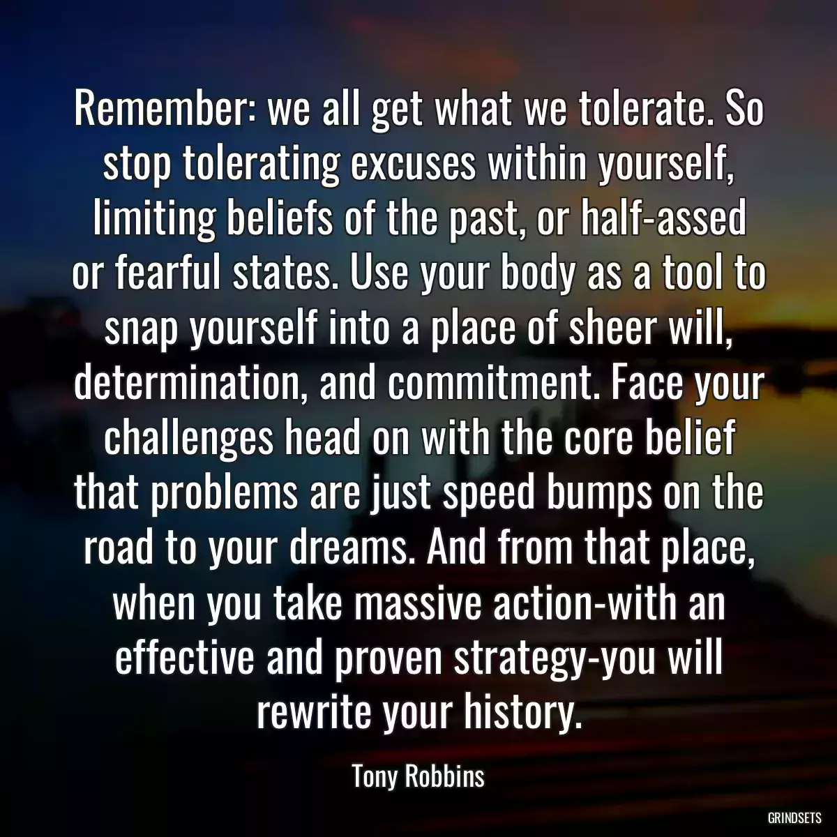 Remember: we all get what we tolerate. So stop tolerating excuses within yourself, limiting beliefs of the past, or half-assed or fearful states. Use your body as a tool to snap yourself into a place of sheer will, determination, and commitment. Face your challenges head on with the core belief that problems are just speed bumps on the road to your dreams. And from that place, when you take massive action-with an effective and proven strategy-you will rewrite your history.