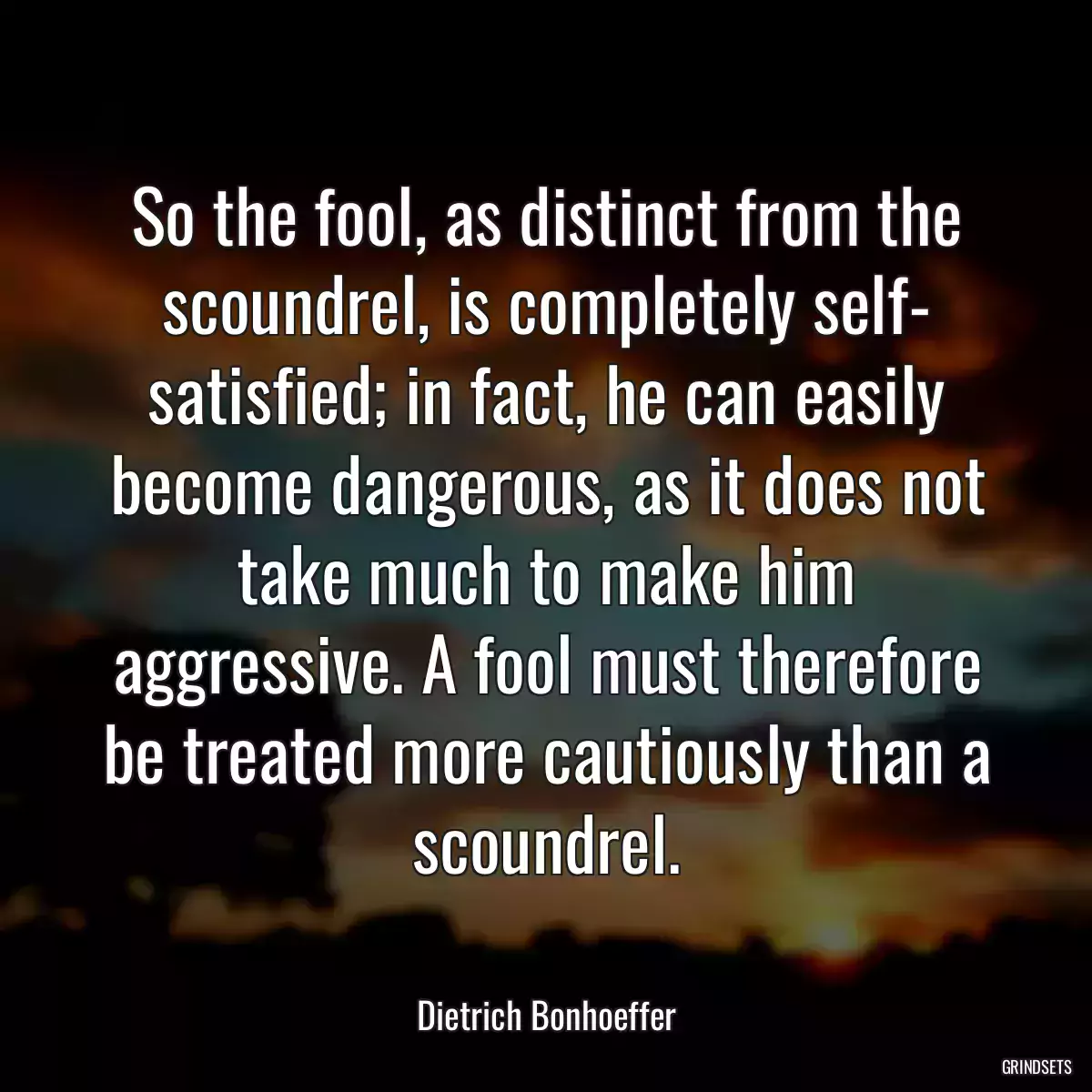 So the fool, as distinct from the scoundrel, is completely self- satisfied; in fact, he can easily become dangerous, as it does not take much to make him aggressive. A fool must therefore be treated more cautiously than a scoundrel.