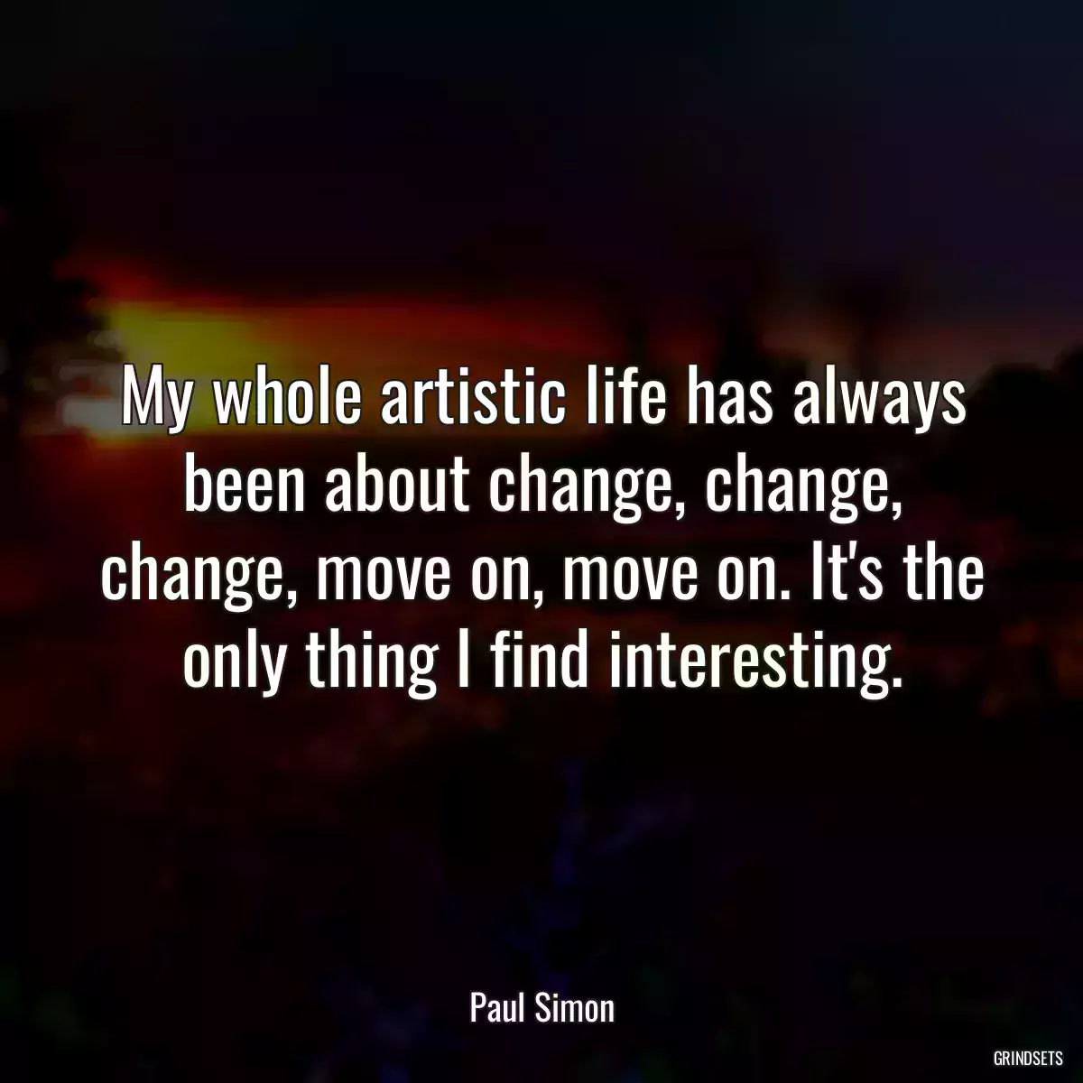 My whole artistic life has always been about change, change, change, move on, move on. It\'s the only thing I find interesting.