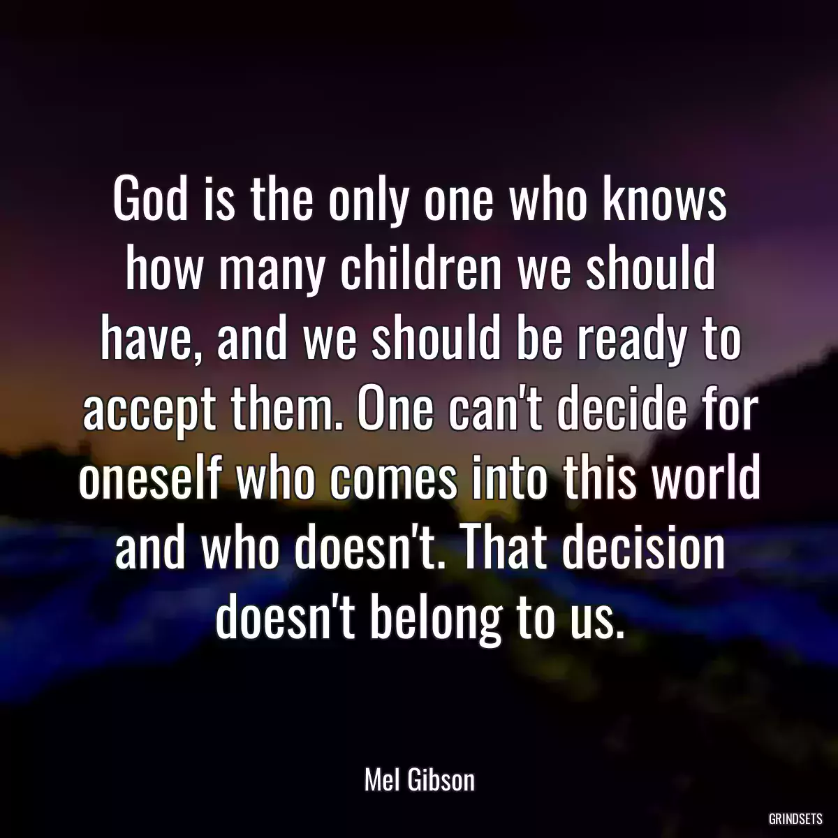 God is the only one who knows how many children we should have, and we should be ready to accept them. One can\'t decide for oneself who comes into this world and who doesn\'t. That decision doesn\'t belong to us.