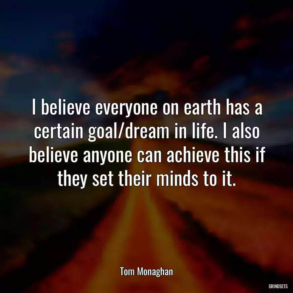 I believe everyone on earth has a certain goal/dream in life. I also believe anyone can achieve this if they set their minds to it.