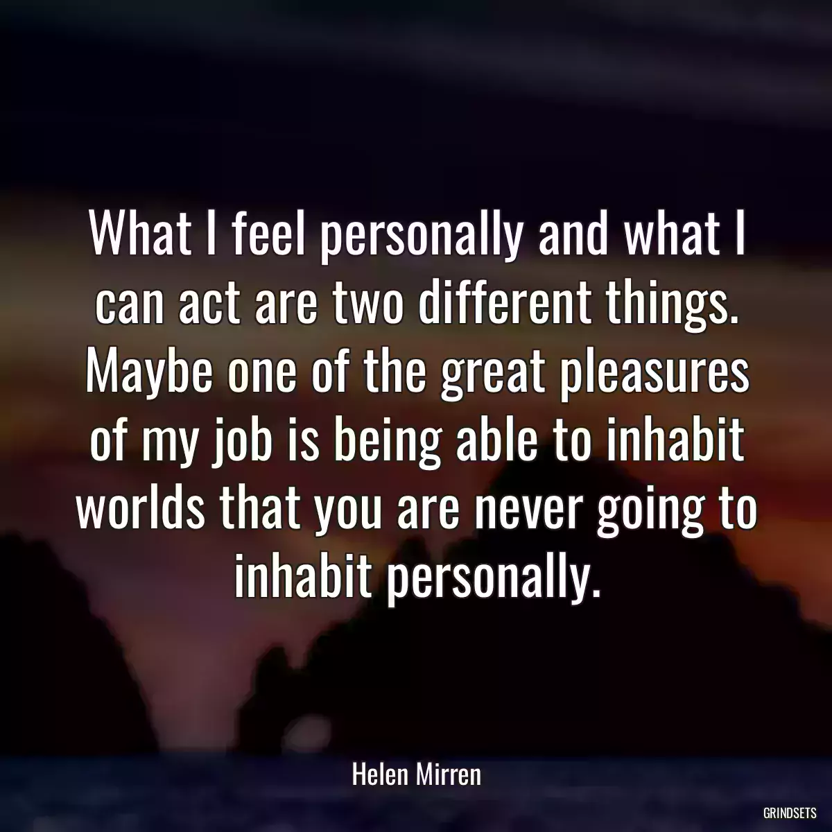 What I feel personally and what I can act are two different things. Maybe one of the great pleasures of my job is being able to inhabit worlds that you are never going to inhabit personally.