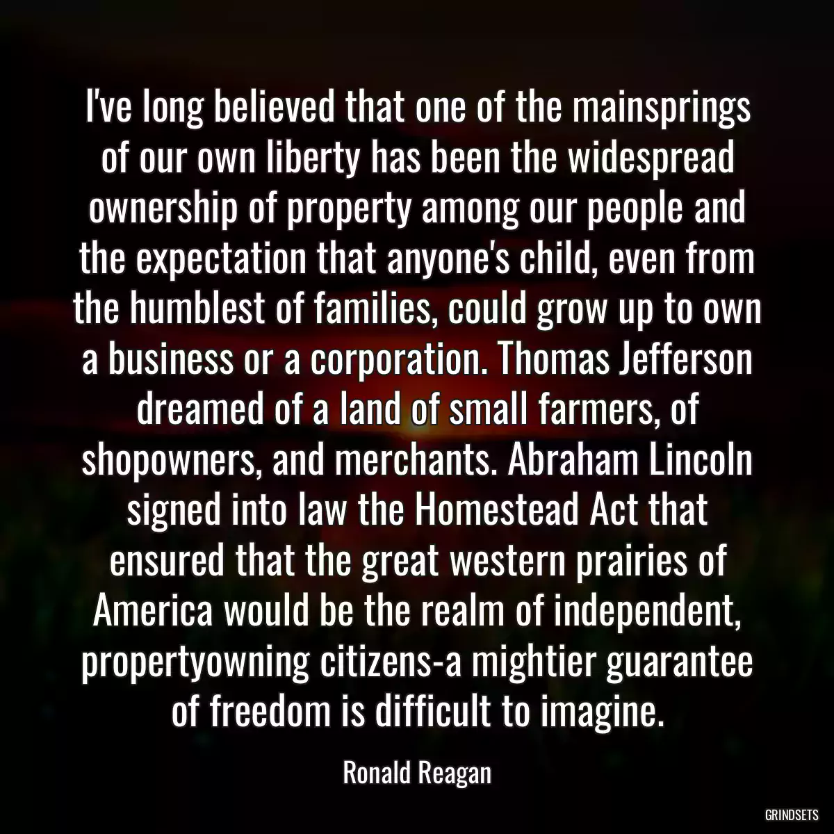 I\'ve long believed that one of the mainsprings of our own liberty has been the widespread ownership of property among our people and the expectation that anyone\'s child, even from the humblest of families, could grow up to own a business or a corporation. Thomas Jefferson dreamed of a land of small farmers, of shopowners, and merchants. Abraham Lincoln signed into law the Homestead Act that ensured that the great western prairies of America would be the realm of independent, propertyowning citizens-a mightier guarantee of freedom is difficult to imagine.