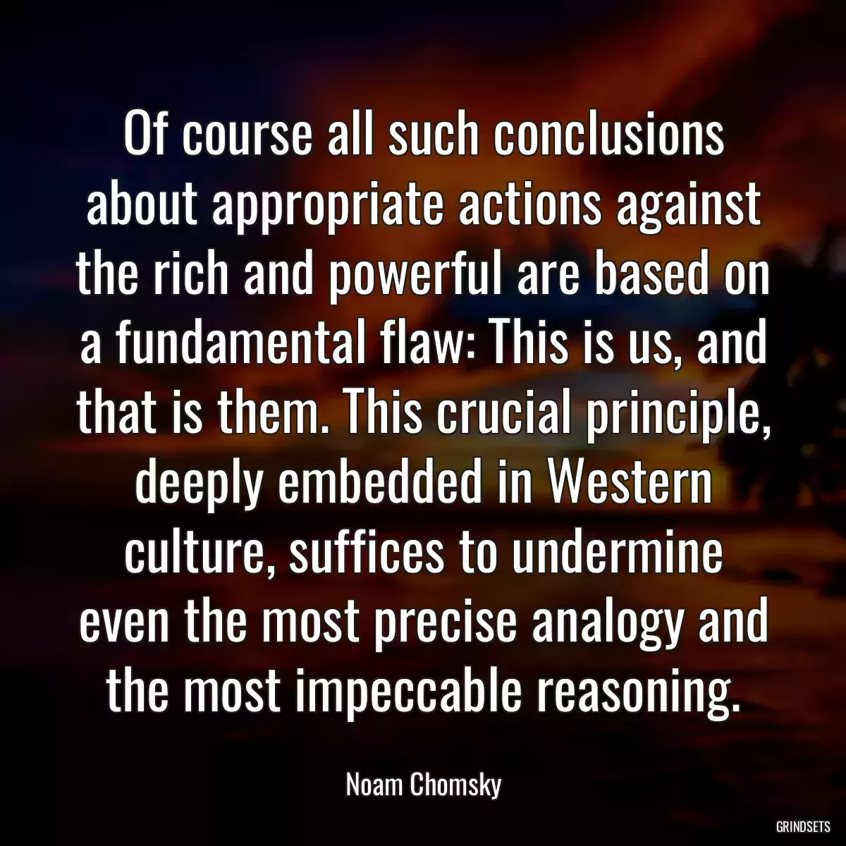 Of course all such conclusions about appropriate actions against the rich and powerful are based on a fundamental flaw: This is us, and that is them. This crucial principle, deeply embedded in Western culture, suffices to undermine even the most precise analogy and the most impeccable reasoning.