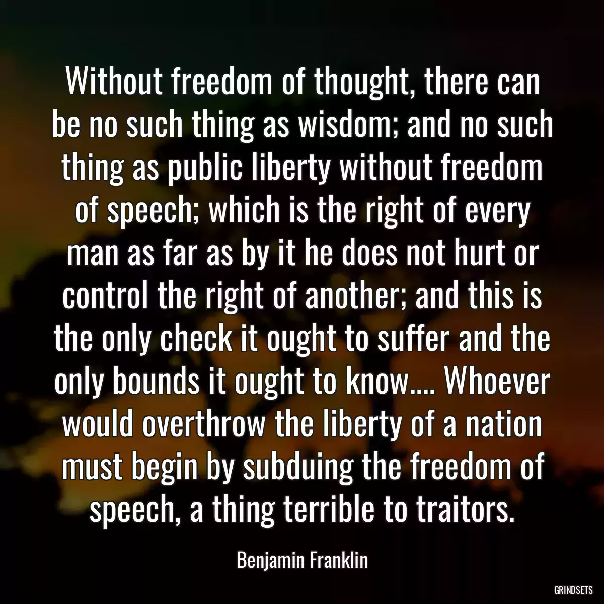 Without freedom of thought, there can be no such thing as wisdom; and no such thing as public liberty without freedom of speech; which is the right of every man as far as by it he does not hurt or control the right of another; and this is the only check it ought to suffer and the only bounds it ought to know.... Whoever would overthrow the liberty of a nation must begin by subduing the freedom of speech, a thing terrible to traitors.