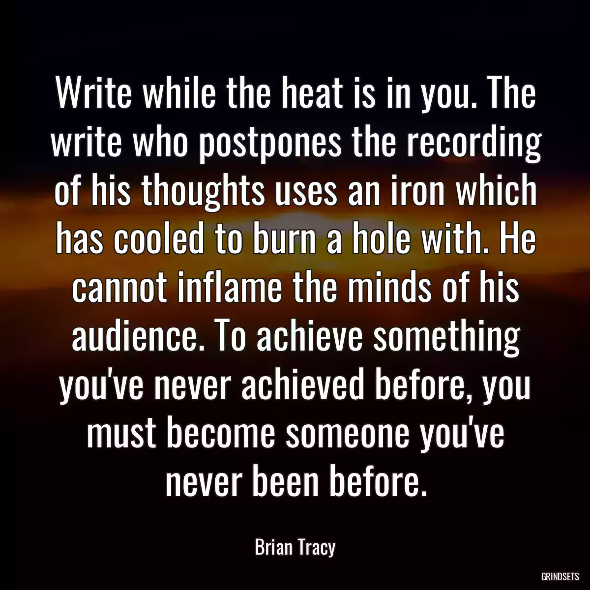 Write while the heat is in you. The write who postpones the recording of his thoughts uses an iron which has cooled to burn a hole with. He cannot inflame the minds of his audience. To achieve something you\'ve never achieved before, you must become someone you\'ve never been before.