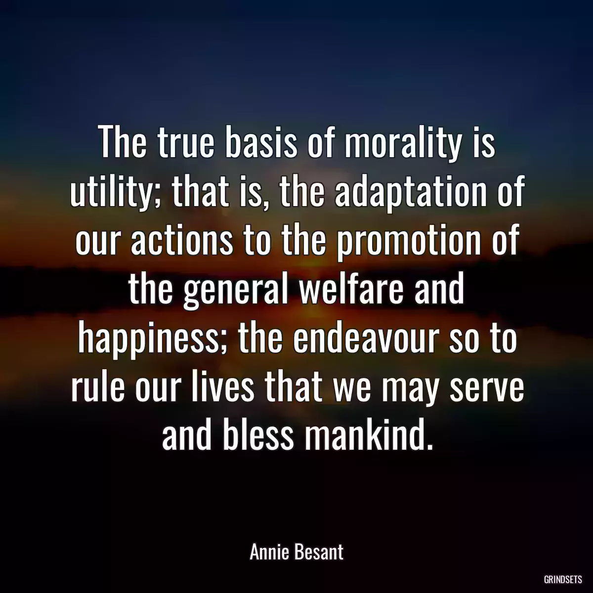 The true basis of morality is utility; that is, the adaptation of our actions to the promotion of the general welfare and happiness; the endeavour so to rule our lives that we may serve and bless mankind.