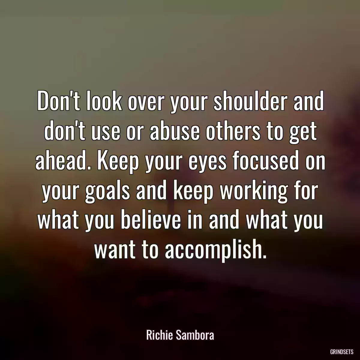 Don\'t look over your shoulder and don\'t use or abuse others to get ahead. Keep your eyes focused on your goals and keep working for what you believe in and what you want to accomplish.