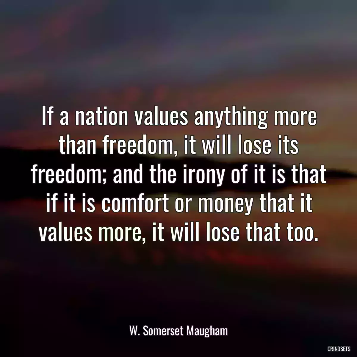 If a nation values anything more than freedom, it will lose its freedom; and the irony of it is that if it is comfort or money that it values more, it will lose that too.