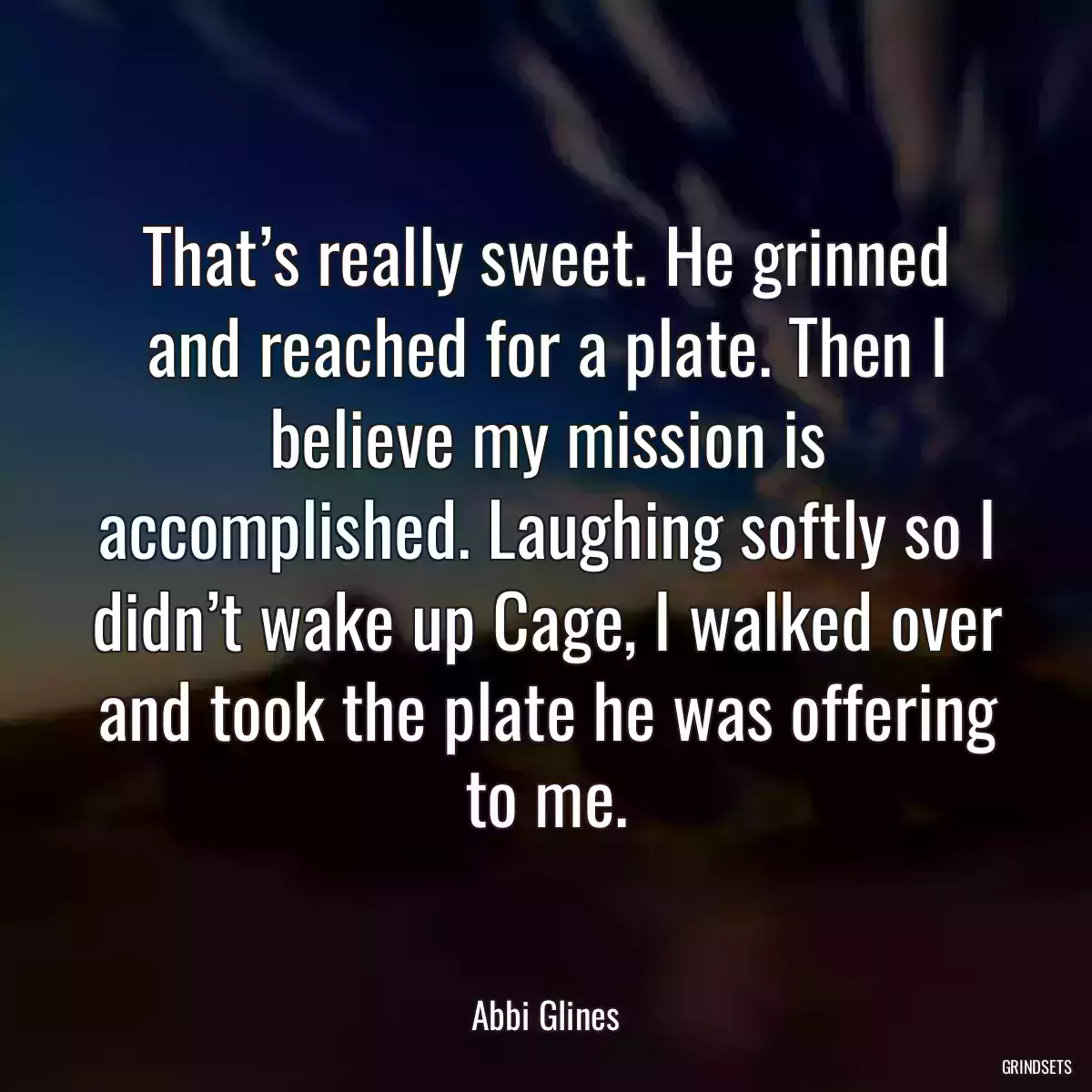 That’s really sweet. He grinned and reached for a plate. Then I believe my mission is accomplished. Laughing softly so I didn’t wake up Cage, I walked over and took the plate he was offering to me.