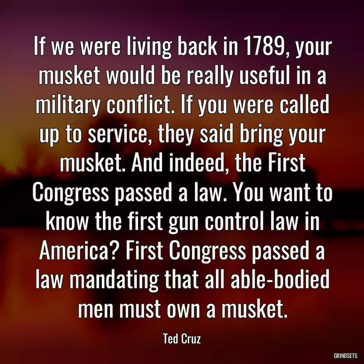 If we were living back in 1789, your musket would be really useful in a military conflict. If you were called up to service, they said bring your musket. And indeed, the First Congress passed a law. You want to know the first gun control law in America? First Congress passed a law mandating that all able-bodied men must own a musket.