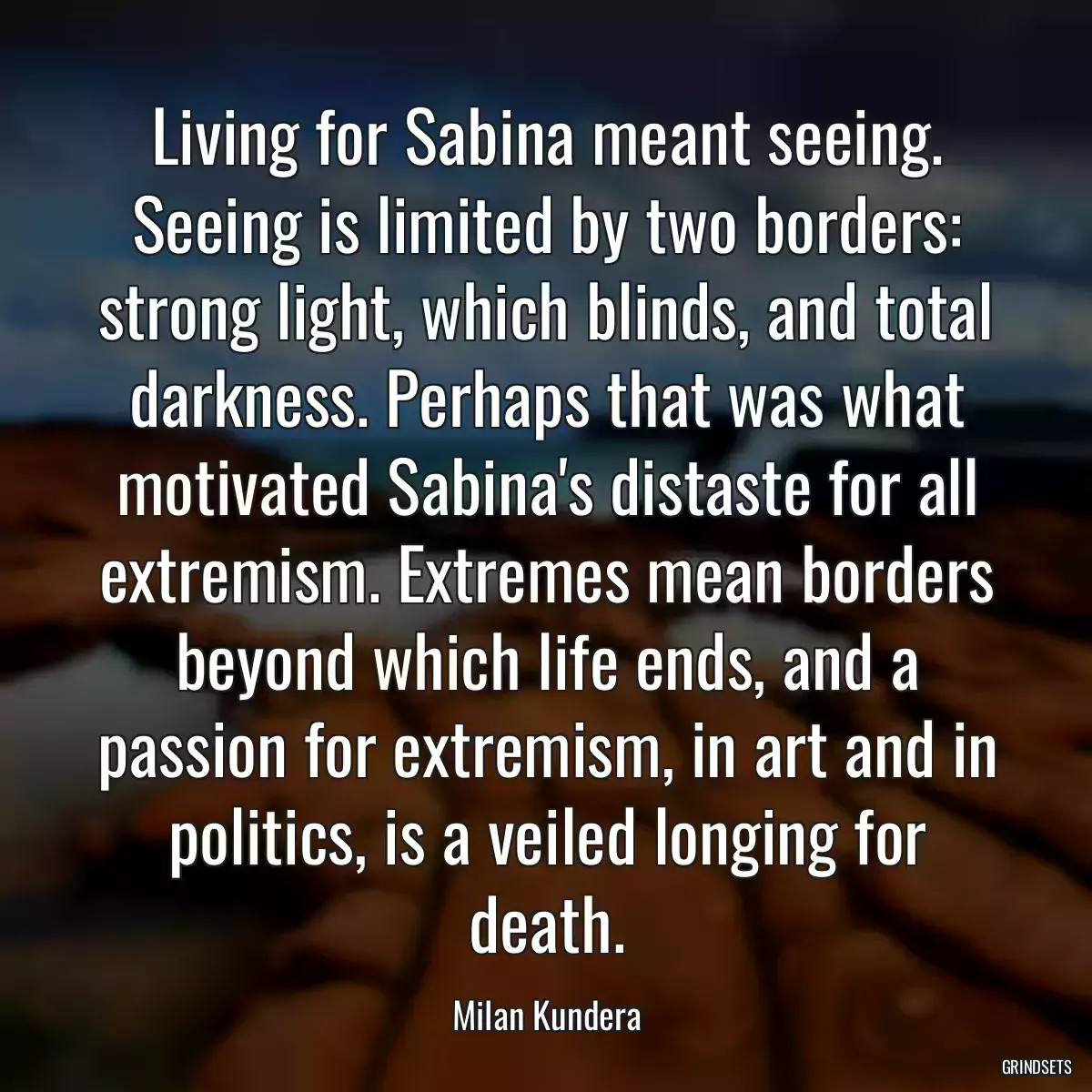 Living for Sabina meant seeing. Seeing is limited by two borders: strong light, which blinds, and total darkness. Perhaps that was what motivated Sabina\'s distaste for all extremism. Extremes mean borders beyond which life ends, and a passion for extremism, in art and in politics, is a veiled longing for death.