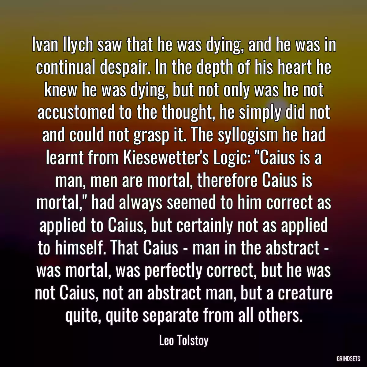 Ivan Ilych saw that he was dying, and he was in continual despair. In the depth of his heart he knew he was dying, but not only was he not accustomed to the thought, he simply did not and could not grasp it. The syllogism he had learnt from Kiesewetter\'s Logic: \